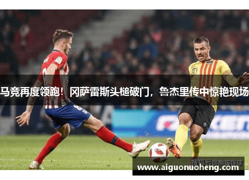 马竞再度领跑！冈萨雷斯头槌破门，鲁杰里传中惊艳现场